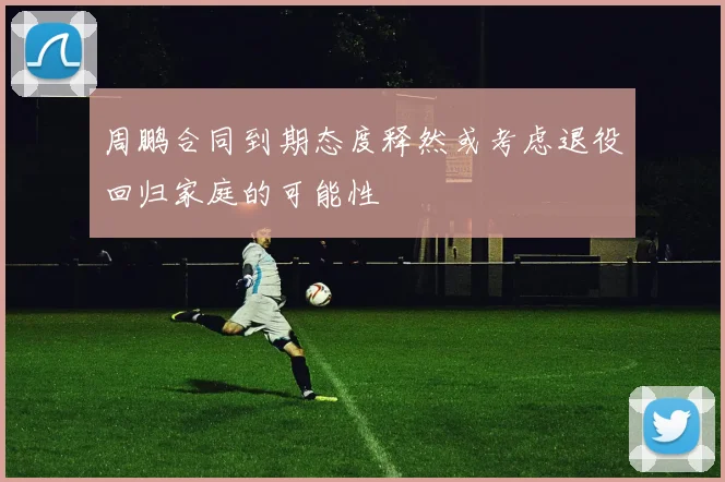 周鹏合同到期态度释然或考虑退役回归家庭的可能性