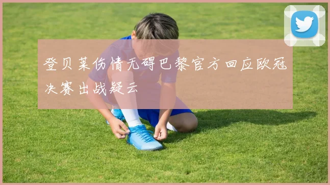 登贝莱伤情无碍巴黎官方回应欧冠决赛出战疑云