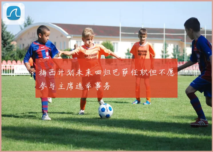 梅西计划未来回归巴萨任职但不愿参与主席选举事务
