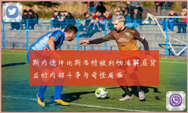 斯内德评论斯洛特被利物浦解雇背后的内部斗争与奇怪局面
