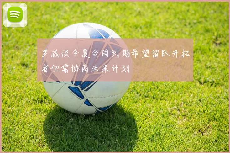 罗威谈今夏合同到期希望留队开拓者但需协商未来计划