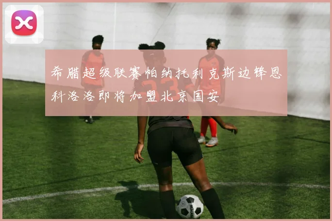 希腊超级联赛帕纳托利克斯边锋恩科洛洛即将加盟北京国安
