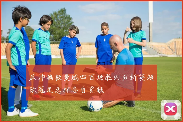 瓜帅执教曼城四百场胜利分析英超欧冠足总杯各自贡献