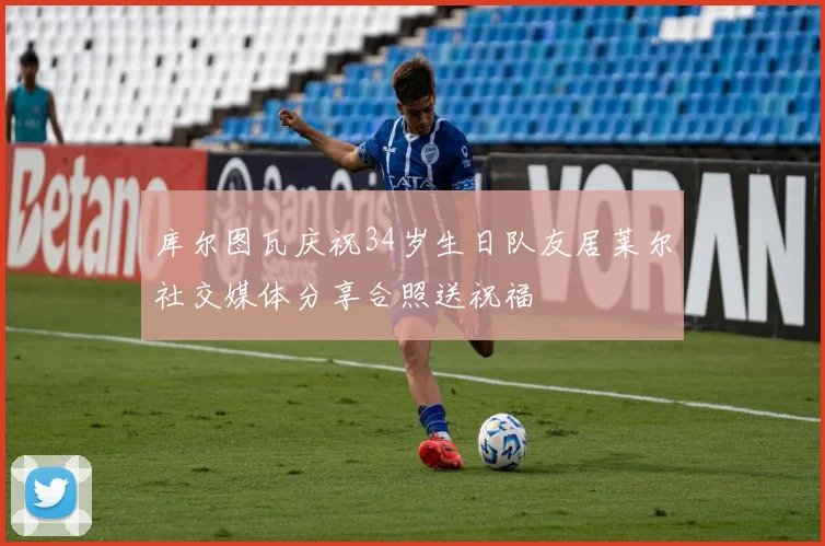 库尔图瓦庆祝34岁生日队友居莱尔社交媒体分享合照送祝福