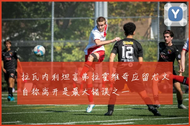 拉瓦内利坦言弗拉霍维奇应留尤文自称离开是最大错误之一
